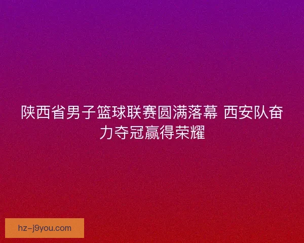 陕西省男子篮球联赛圆满落幕 西安队奋力夺冠赢得荣耀 陕西省男子篮球联赛圆满落幕 西安队奋力夺冠赢得荣耀