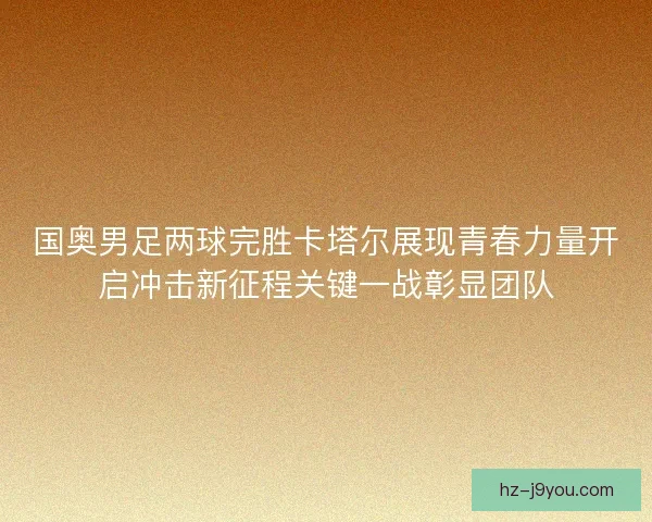 国奥男足两球完胜卡塔尔展现青春力量开启冲击新征程关键一战彰显团队 国奥男足两球完胜卡塔尔展现青春力量开启冲击新征程关键一战彰显团队