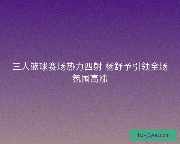 三人篮球赛场热力四射 杨舒予引领全场氛围高涨 三人篮球赛场热力四射 杨舒予引领全场氛围高涨