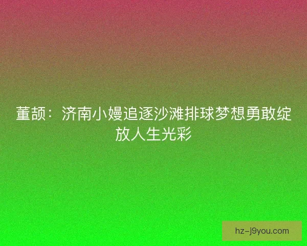 董颉：济南小嫚追逐沙滩排球梦想勇敢绽放人生光彩