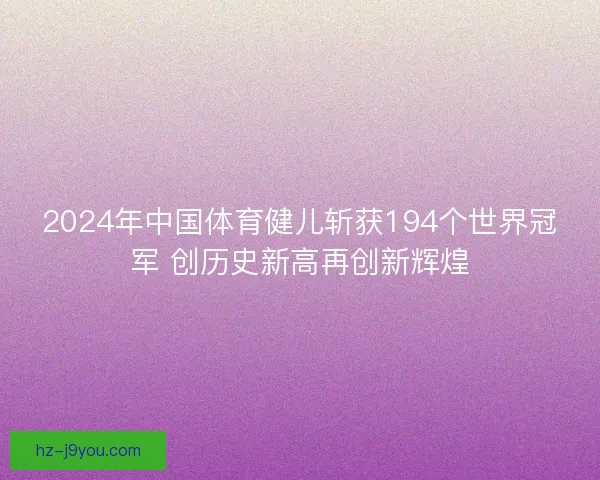 2024年中国体育健儿斩获194个世界冠军 创历史新高再创新辉煌