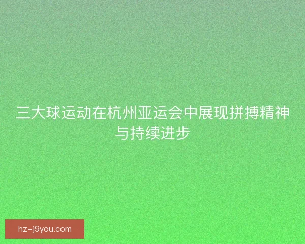 三大球运动在杭州亚运会中展现拼搏精神与持续进步 三大球运动在杭州亚运会中展现拼搏精神与持续进步
