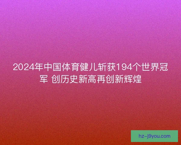 2024年中国体育健儿斩获194个世界冠军 创历史新高再创新辉煌