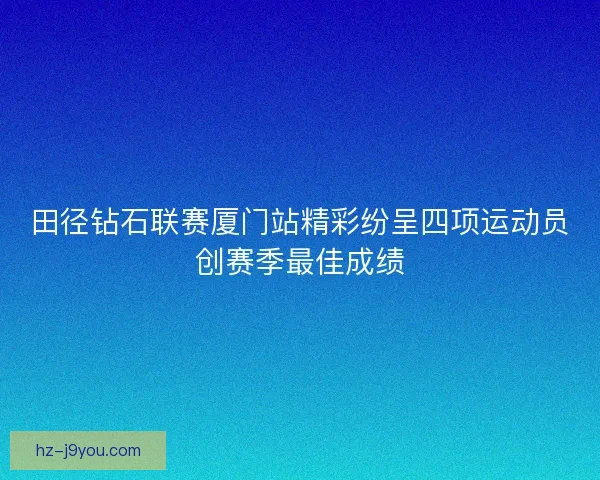 田径钻石联赛厦门站精彩纷呈四项运动员创赛季最佳成绩 田径钻石联赛厦门站精彩纷呈四项运动员创赛季最佳成绩