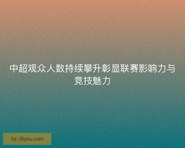 中超观众人数持续攀升彰显联赛影响力与竞技魅力 中超观众人数持续攀升彰显联赛影响力与竞技魅力