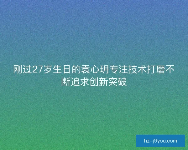 刚过27岁生日的袁心玥专注技术打磨不断追求创新突破